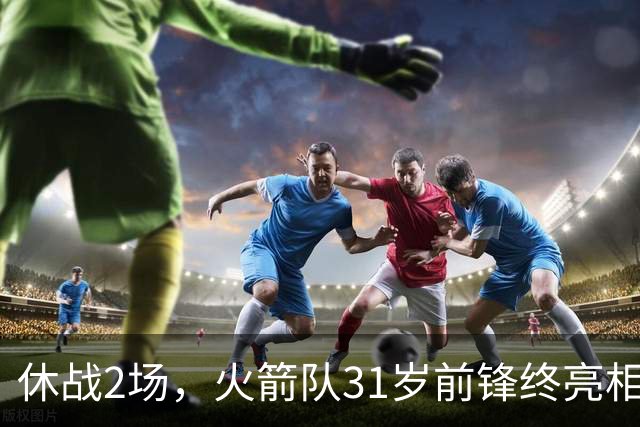休战2场，火箭队31岁前锋终亮相！8分钟4分3助1抢断，重新冲击轮换阵容