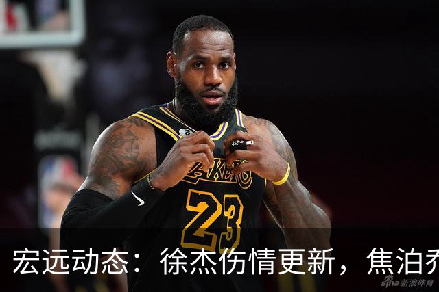 宏远动态：徐杰伤情更新，焦泊乔表现遭批，杜锋或被冤屈！