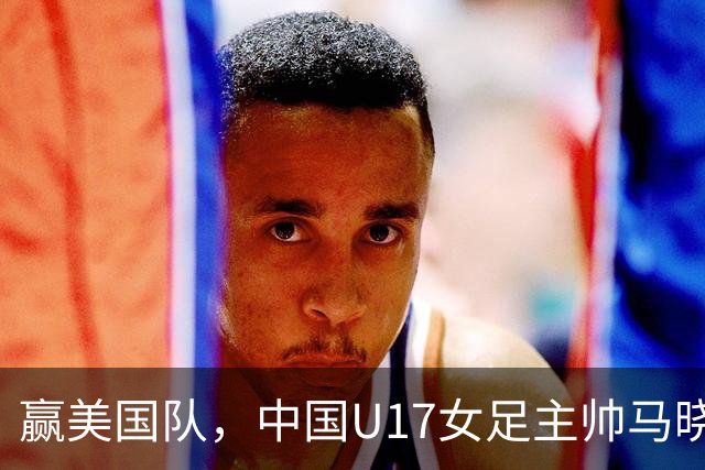 赢美国队，中国U17女足主帅马晓旭：今天我们的球队太争气了