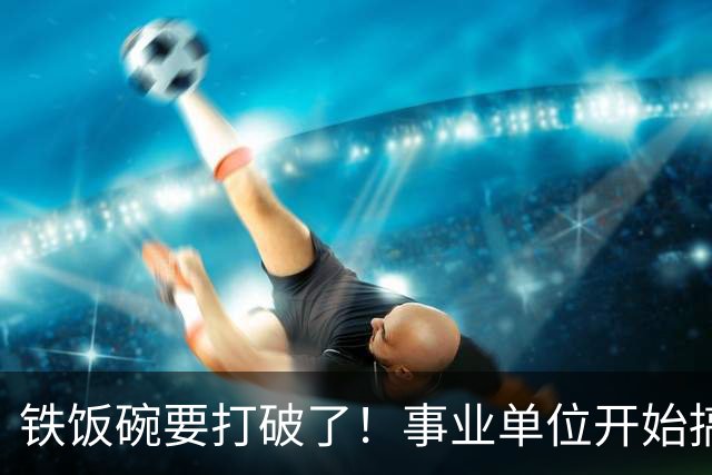 铁饭碗要打破了！事业单位开始搞全员竞聘上岗！