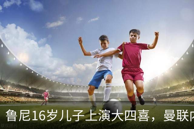 鲁尼16岁儿子上演大四喜，曼联内部人士：他有父亲的影子